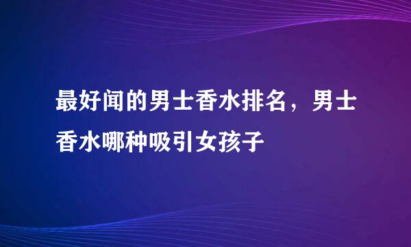 最好闻的男士香水排名，男士香水哪种吸引女孩子