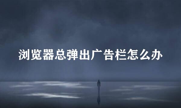 浏览器总弹出广告栏怎么办