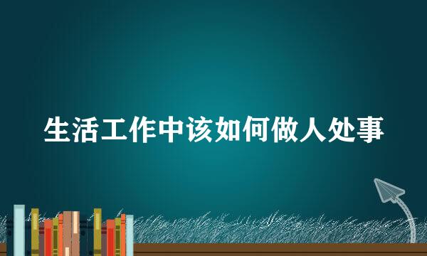 生活工作中该如何做人处事