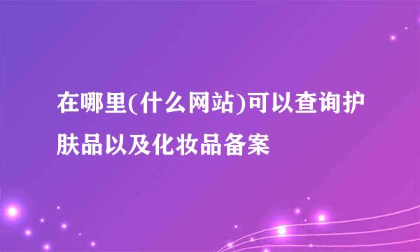 在哪里(什么网站)可以查询护肤品以及化妆品备案