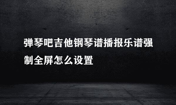 弹琴吧吉他钢琴谱播报乐谱强制全屏怎么设置