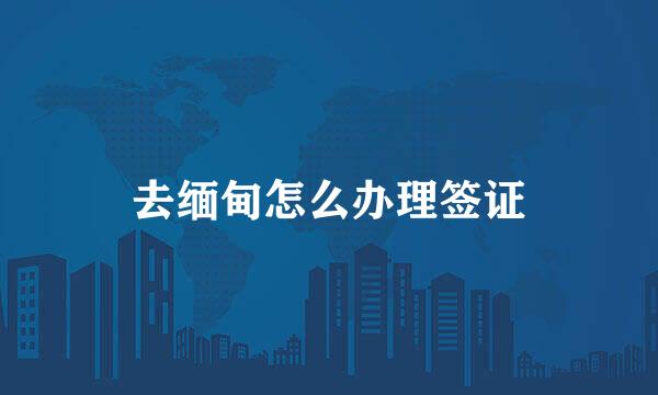 去缅甸怎么办理签证