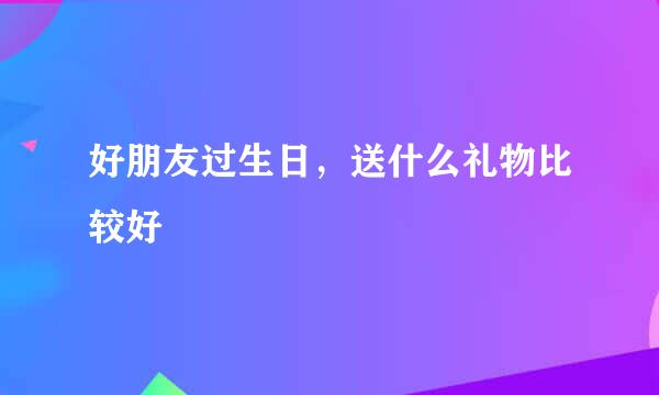 好朋友过生日，送什么礼物比较好