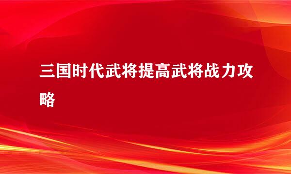 三国时代武将提高武将战力攻略