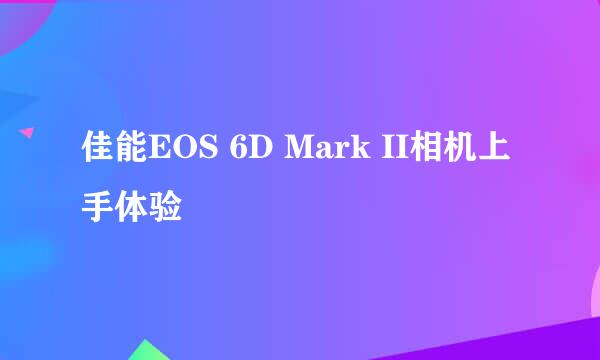 佳能EOS 6D Mark II相机上手体验