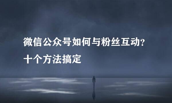 微信公众号如何与粉丝互动？十个方法搞定