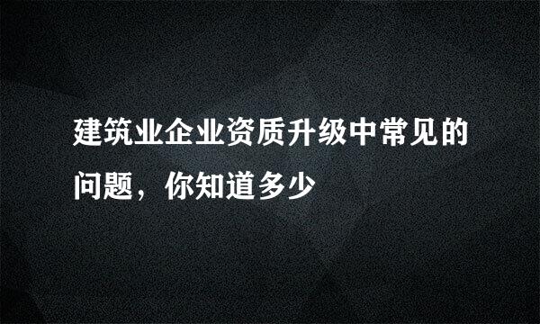 建筑业企业资质升级中常见的问题，你知道多少