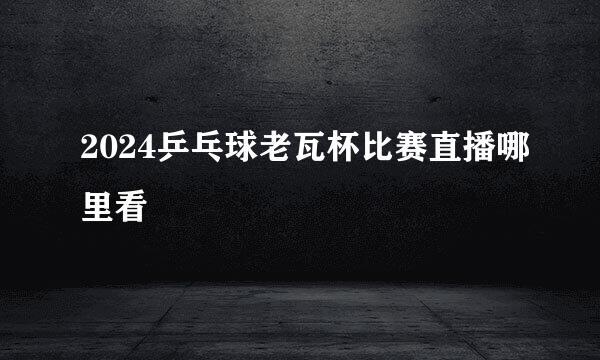 2024乒乓球老瓦杯比赛直播哪里看
