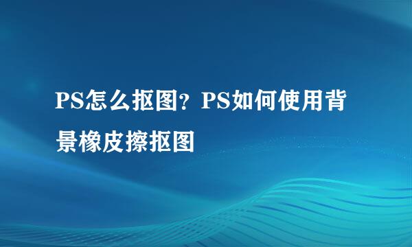 PS怎么抠图？PS如何使用背景橡皮擦抠图