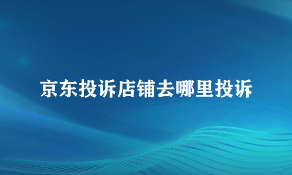 京东投诉店铺去哪里投诉