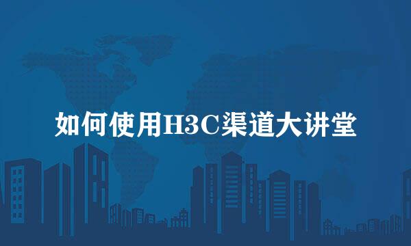 如何使用H3C渠道大讲堂