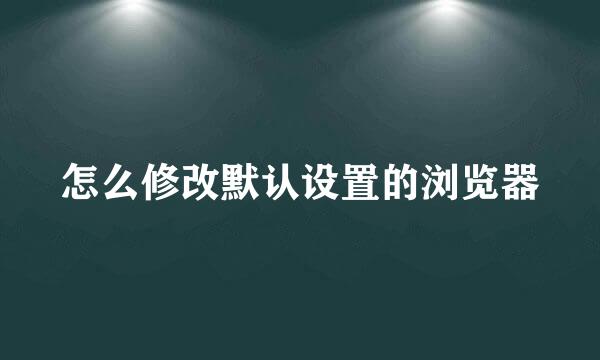 怎么修改默认设置的浏览器