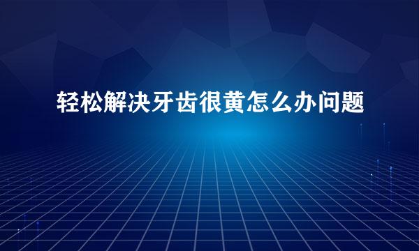 轻松解决牙齿很黄怎么办问题