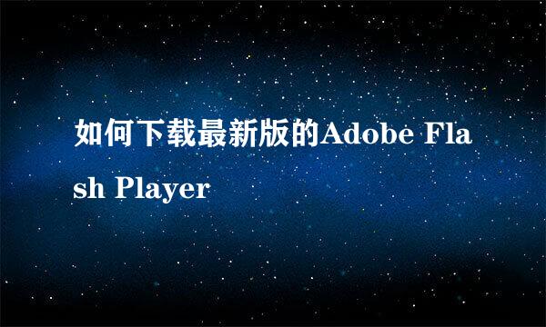 如何下载最新版的Adobe Flash Player