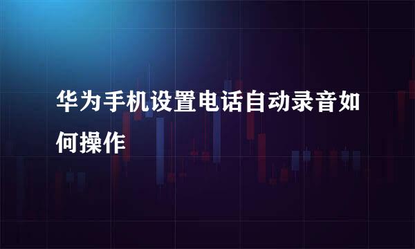 华为手机设置电话自动录音如何操作