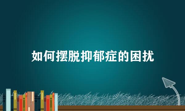 如何摆脱抑郁症的困扰