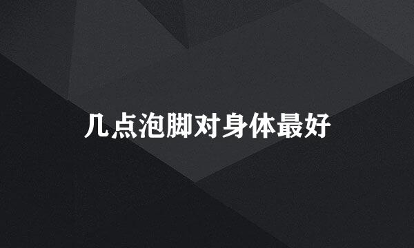 几点泡脚对身体最好
