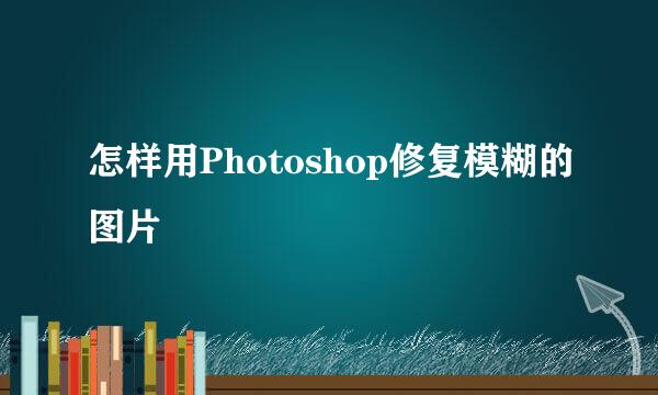 怎样用Photoshop修复模糊的图片