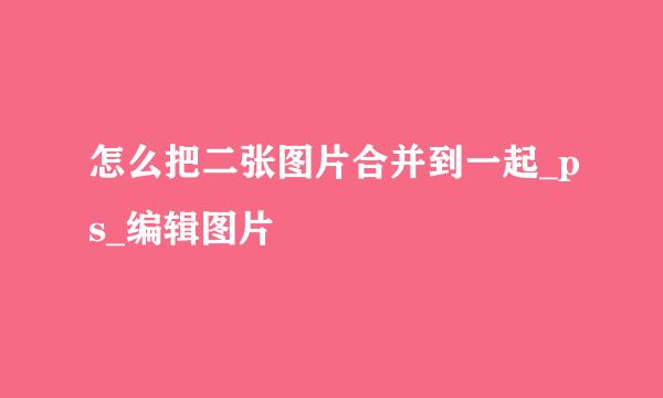 怎么把二张图片合并到一起_ps_编辑图片
