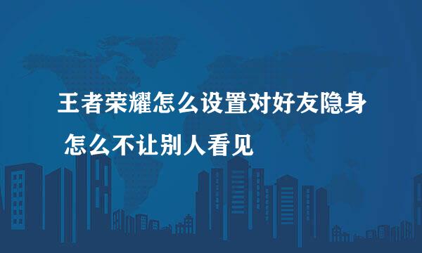 王者荣耀怎么设置对好友隐身 怎么不让别人看见