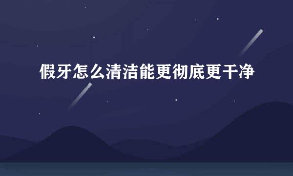 假牙怎么清洁能更彻底更干净