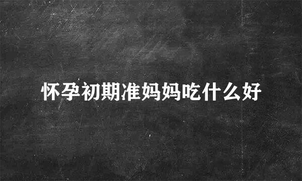 怀孕初期准妈妈吃什么好