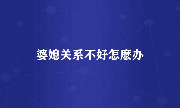 婆媳关系不好怎麽办