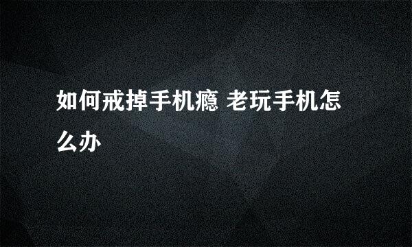 如何戒掉手机瘾 老玩手机怎么办
