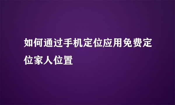 如何通过手机定位应用免费定位家人位置