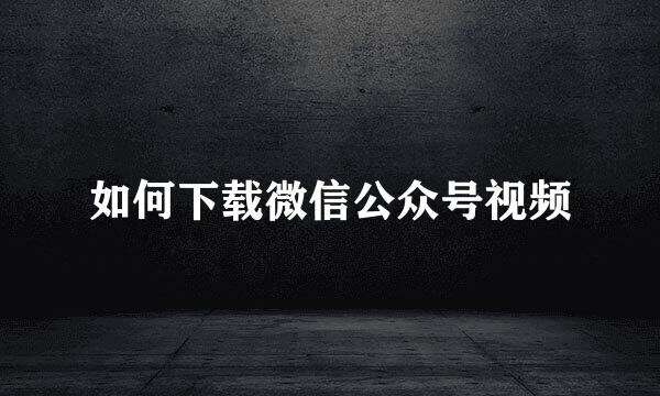 如何下载微信公众号视频