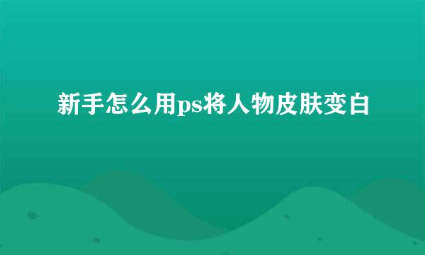 新手怎么用ps将人物皮肤变白