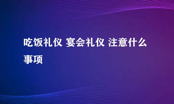 吃饭礼仪 宴会礼仪 注意什么事项