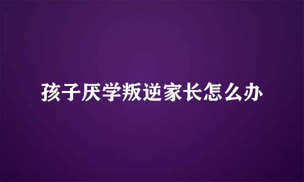 孩子厌学叛逆家长怎么办