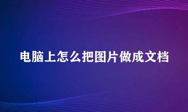 电脑上怎么把图片做成文档