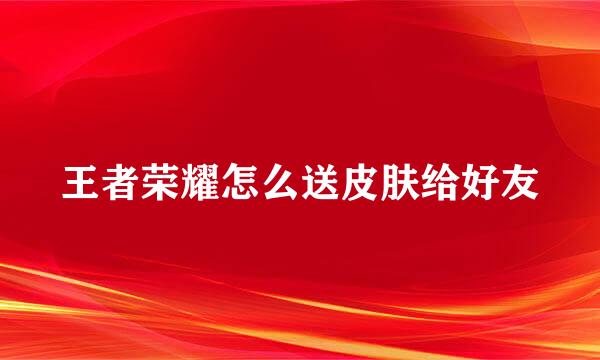王者荣耀怎么送皮肤给好友