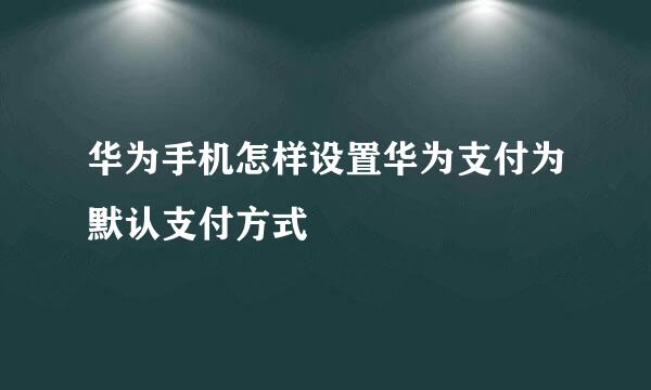 华为手机怎样设置华为支付为默认支付方式