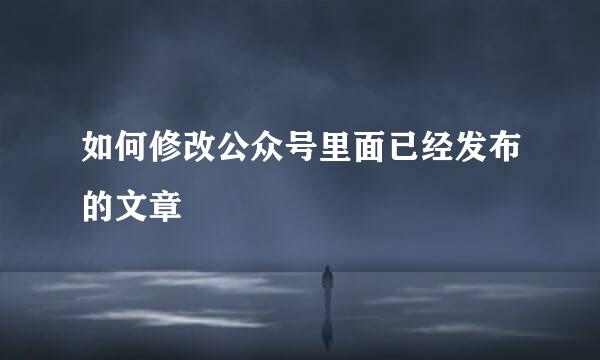 如何修改公众号里面已经发布的文章