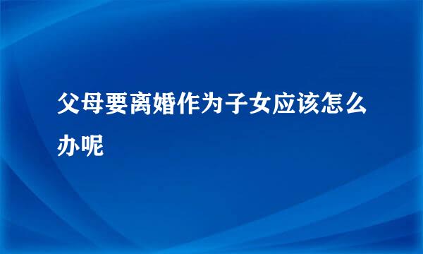 父母要离婚作为子女应该怎么办呢