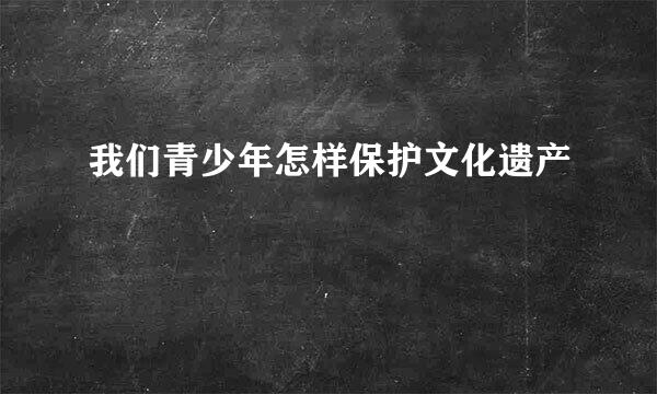 我们青少年怎样保护文化遗产