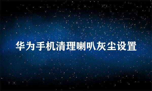 华为手机清理喇叭灰尘设置