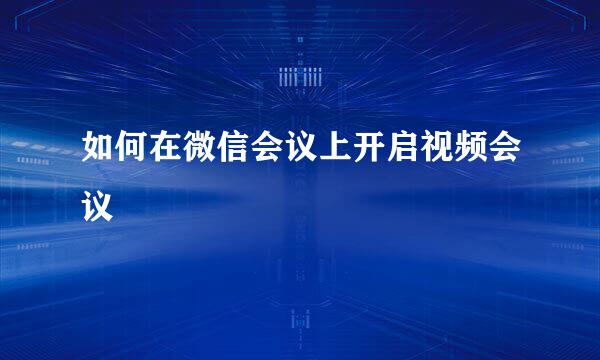 如何在微信会议上开启视频会议