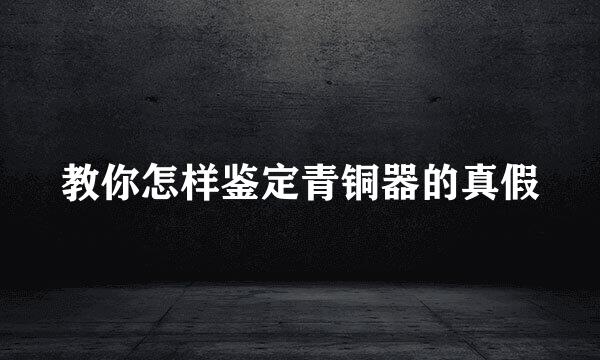 教你怎样鉴定青铜器的真假