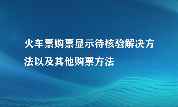 火车票购票显示待核验解决方法以及其他购票方法