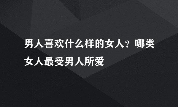 男人喜欢什么样的女人？哪类女人最受男人所爱