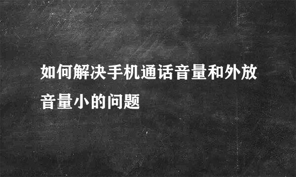 如何解决手机通话音量和外放音量小的问题