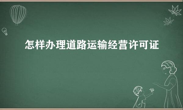 怎样办理道路运输经营许可证