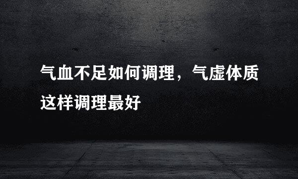 气血不足如何调理，气虚体质这样调理最好