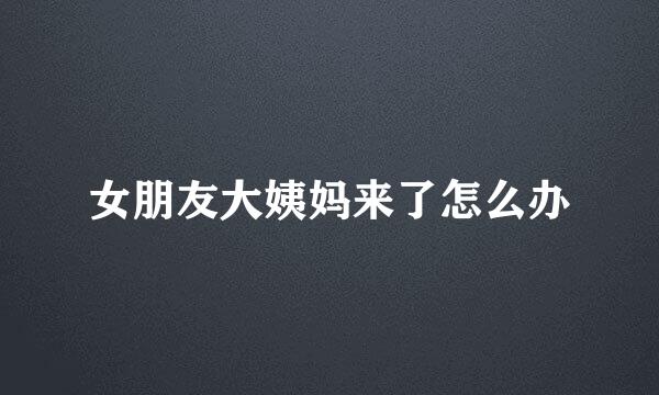 女朋友大姨妈来了怎么办