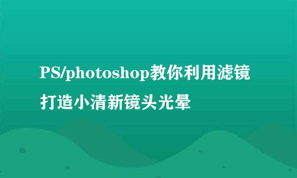 PS/photoshop教你利用滤镜打造小清新镜头光晕