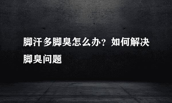 脚汗多脚臭怎么办？如何解决脚臭问题